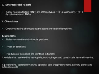 3. Tumor Necrosis Factors
 Tumor necrosis factors (TNF) are of three types, TNF-α (cachectin), TNF-β
(lymphotoxin) and TNF-γ.
4. Chemokines
 Cytokines having chemoattractant action are called chemokines.
5. Defensins
 Defensins are the antimicrobial peptides.
 Types of defensins
 Two types of defensins are identified in human:
i. α-defensins, secreted by neutrophils, macrophages and paneth cells in small intestine.
ii. β-defensins, secreted by airway epithelial cells (respiratory tract), salivary glands and
cutaneous cells
 