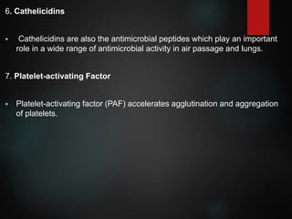 6. Cathelicidins
 Cathelicidins are also the antimicrobial peptides which play an important
role in a wide range of antimicrobial activity in air passage and lungs.
7. Platelet-activating Factor
 Platelet-activating factor (PAF) accelerates agglutination and aggregation
of platelets.
 