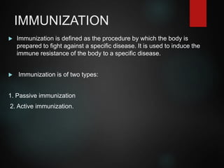 IMMUNIZATION
 Immunization is defined as the procedure by which the body is
prepared to fight against a specific disease. It is used to induce the
immune resistance of the body to a specific disease.
 Immunization is of two types:
1. Passive immunization
2. Active immunization.
 