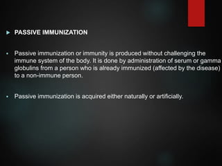  PASSIVE IMMUNIZATION
 Passive immunization or immunity is produced without challenging the
immune system of the body. It is done by administration of serum or gamma
globulins from a person who is already immunized (affected by the disease)
to a non-immune person.
 Passive immunization is acquired either naturally or artificially.
 