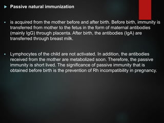  Passive natural immunization
 is acquired from the mother before and after birth. Before birth, immunity is
transferred from mother to the fetus in the form of maternal antibodies
(mainly IgG) through placenta. After birth, the antibodies (IgA) are
transferred through breast milk.
 Lymphocytes of the child are not activated. In addition, the antibodies
received from the mother are metabolized soon. Therefore, the passive
immunity is short lived. The significance of passive immunity that is
obtained before birth is the prevention of Rh incompatibility in pregnancy.
 