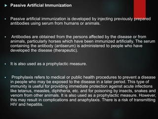  Passive Artificial Immunization
 Passive artificial immunization is developed by injecting previously prepared
antibodies using serum from humans or animals.
 Antibodies are obtained from the persons affected by the disease or from
animals, particularly horses which have been immunized artificially. The serum
containing the antibody (antiserum) is administered to people who have
developed the disease (therapeutic).
 It is also used as a prophylactic measure.
 Prophylaxis refers to medical or public health procedures to prevent a disease
in people who may be exposed to the disease in a later period. This type of
immunity is useful for providing immediate protection against acute infections
like tetanus, measles, diphtheria, etc. and for poisoning by insects, snakes and
venom from other animals. It is also used as a prophylactic measure. However,
this may result in complications and anaphylaxis. There is a risk of transmitting
HIV and hepatitis.
 