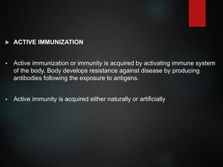  ACTIVE IMMUNIZATION
 Active immunization or immunity is acquired by activating immune system
of the body. Body develops resistance against disease by producing
antibodies following the exposure to antigens.
 Active immunity is acquired either naturally or artificially
 