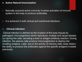  Active Natural Immunization
 Naturally acquired active immunity involves activation of immune
system in the body to produce antibodies.
 It is achieved in both clinical and subclinical infections.
1. Clinical infection
Clinical infection is defined as the invasion of the body tissues by
pathogenic microorganisms which reproduce, multiply and cause disease
by injuring the cells, secreting a toxin or antigen-antibody reaction. During
infection, the plasma cells produce immunoglobulins to destroy the
invading antigens. Later, due to the activity of memory cells, body retains
the ability to produce the antibodies against the specific antigens invaded
previously
 