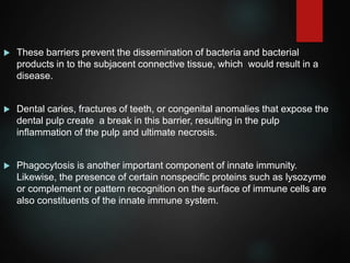  These barriers prevent the dissemination of bacteria and bacterial
products in to the subjacent connective tissue, which would result in a
disease.
 Dental caries, fractures of teeth, or congenital anomalies that expose the
dental pulp create a break in this barrier, resulting in the pulp
inflammation of the pulp and ultimate necrosis.
 Phagocytosis is another important component of innate immunity.
Likewise, the presence of certain nonspecific proteins such as lysozyme
or complement or pattern recognition on the surface of immune cells are
also constituents of the innate immune system.
 