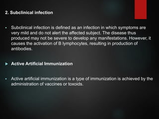 2. Subclinical infection
 Subclinical infection is defined as an infection in which symptoms are
very mild and do not alert the affected subject. The disease thus
produced may not be severe to develop any manifestations. However, it
causes the activation of B lymphocytes, resulting in production of
antibodies.
 Active Artificial Immunization
 Active artificial immunization is a type of immunization is achieved by the
administration of vaccines or toxoids.
 