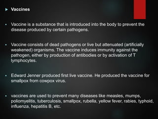  Vaccines
 Vaccine is a substance that is introduced into the body to prevent the
disease produced by certain pathogens.
 Vaccine consists of dead pathogens or live but attenuated (artificially
weakened) organisms. The vaccine induces immunity against the
pathogen, either by production of antibodies or by activation of T
lymphocytes.
 Edward Jenner produced first live vaccine. He produced the vaccine for
smallpox from cowpox virus.
 vaccines are used to prevent many diseases like measles, mumps,
poliomyelitis, tuberculosis, smallpox, rubella, yellow fever, rabies, typhoid,
influenza, hepatitis B, etc.
 