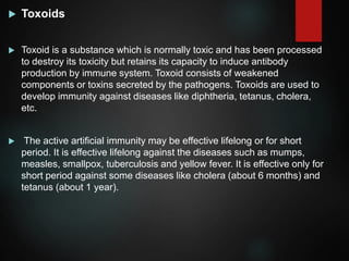  Toxoids
 Toxoid is a substance which is normally toxic and has been processed
to destroy its toxicity but retains its capacity to induce antibody
production by immune system. Toxoid consists of weakened
components or toxins secreted by the pathogens. Toxoids are used to
develop immunity against diseases like diphtheria, tetanus, cholera,
etc.
 The active artificial immunity may be effective lifelong or for short
period. It is effective lifelong against the diseases such as mumps,
measles, smallpox, tuberculosis and yellow fever. It is effective only for
short period against some diseases like cholera (about 6 months) and
tetanus (about 1 year).
 