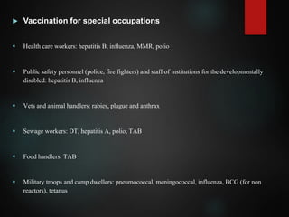  Vaccination for special occupations
 Health care workers: hepatitis B, influenza, MMR, polio
 Public safety personnel (police, fire fighters) and staff of institutions for the developmentally
disabled: hepatitis B, influenza
 Vets and animal handlers: rabies, plague and anthrax
 Sewage workers: DT, hepatitis A, polio, TAB
 Food handlers: TAB
 Military troops and camp dwellers: pneumococcal, meningococcal, influenza, BCG (for non
reactors), tetanus
 