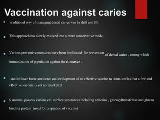 Vaccination against caries
 traditional way of managing dental caries was by drill and fill.
 This approach has slowly evolved into a more conservative mode .
 Various preventive measures have been implicated for prevention of dental caries , among which
immunization of population against the diseases .
 studies have been conducted on development of an effective vaccine to dental caries, but a few and
effective vaccine is yet not marketed .
 S.mutans possess various cell surface substances including adhesins , glucosyltransferase and glucan
binding protein (used for prepration of vaccine)
 