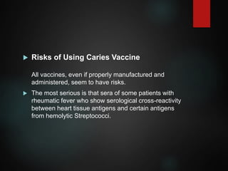  Risks of Using Caries Vaccine
All vaccines, even if properly manufactured and
administered, seem to have risks.
 The most serious is that sera of some patients with
rheumatic fever who show serological cross-reactivity
between heart tissue antigens and certain antigens
from hemolytic Streptococci.
 