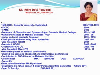 Dr. Indira Devi Ponugoti
                      MD,DGO,FICOG,FIAMS,FCGP.




•
• MD.DGO , Osmania University, Hyderabad -                               1965,1969,1970
• FICOG                                                                   2009
• FAMS                                                                    2010
•Professor of Obstetrics and Gyneaecology - Osmania Medical College       1991--1999
•Kamineni institute of Medical Sciences HOD                               2001 - 06
•Under and post graduate Examiner                                         1970 - 2010
•Chair person women's wing IMA - Hyderabad                                2007 - 08
•Vice President OGSH                                                      2007
•President OGSH                                                           2008 - 2009
•Coordinator APCOG                                                        2008 - 09
•Vice President IMA –HYD                                                   2010 - 11
•Presented papers at national conferences
•Chaired the sessions at national and international conferences
•Contributed to FOGSI focus on Maternal Nutrition
•Life member                   IMA       ISOPARB         OGA      AIAORAO
•Presently
•State council member IMA Hyderabad
•Organizing Co- Chair person & Chair Person Scientific Committee - AICOG 2011
•Dean Of Faculty                     CGP-IMA 2011
 