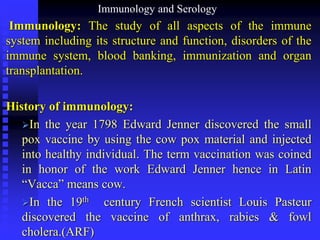 Immunology and Serology
Immunology: The study of all aspects of the immune
system including its structure and function, disorders of the
immune system, blood banking, immunization and organ
transplantation.
History of immunology:
In the year 1798 Edward Jenner discovered the small
pox vaccine by using the cow pox material and injected
into healthy individual. The term vaccination was coined
in honor of the work Edward Jenner hence in Latin
“Vacca” means cow.
In the 19th century French scientist Louis Pasteur
discovered the vaccine of anthrax, rabies & fowl
cholera.(ARF)
 