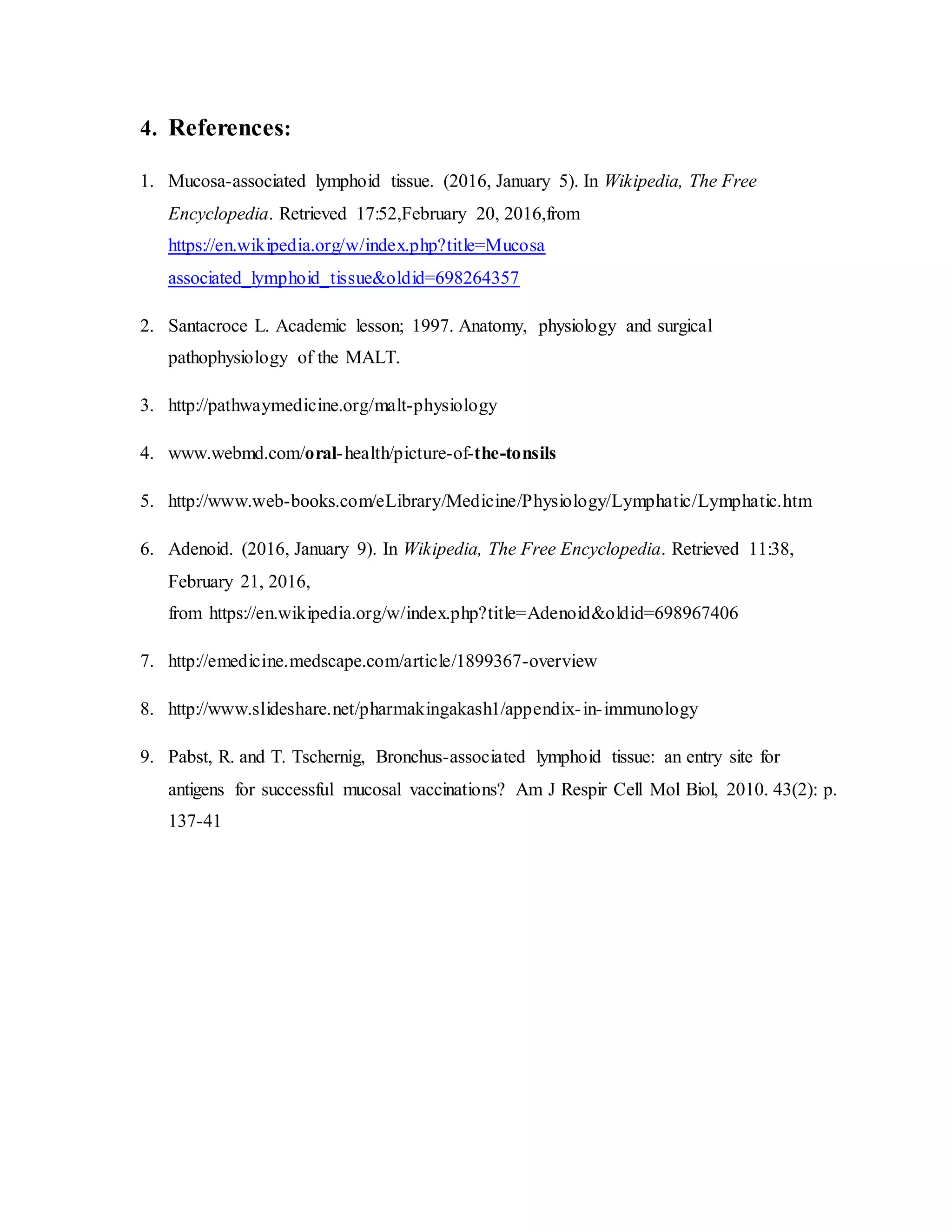 4. References:
1. Mucosa-associated lymphoid tissue. (2016, January 5). In Wikipedia, The Free
Encyclopedia. Retrieved 17:52,February 20, 2016,from
https://en.wikipedia.org/w/index.php?title=Mucosa
associated_lymphoid_tissue&oldid=698264357
2. Santacroce L. Academic lesson; 1997. Anatomy, physiology and surgical
pathophysiology of the MALT.
3. http://pathwaymedicine.org/malt-physiology
4. www.webmd.com/oral-health/picture-of-the-tonsils
5. http://www.web-books.com/eLibrary/Medicine/Physiology/Lymphatic/Lymphatic.htm
6. Adenoid. (2016, January 9). In Wikipedia, The Free Encyclopedia. Retrieved 11:38,
February 21, 2016,
from https://en.wikipedia.org/w/index.php?title=Adenoid&oldid=698967406
7. http://emedicine.medscape.com/article/1899367-overview
8. http://www.slideshare.net/pharmakingakash1/appendix-in-immunology
9. Pabst, R. and T. Tschernig, Bronchus-associated lymphoid tissue: an entry site for
antigens for successful mucosal vaccinations? Am J Respir Cell Mol Biol, 2010. 43(2): p.
137-41
 