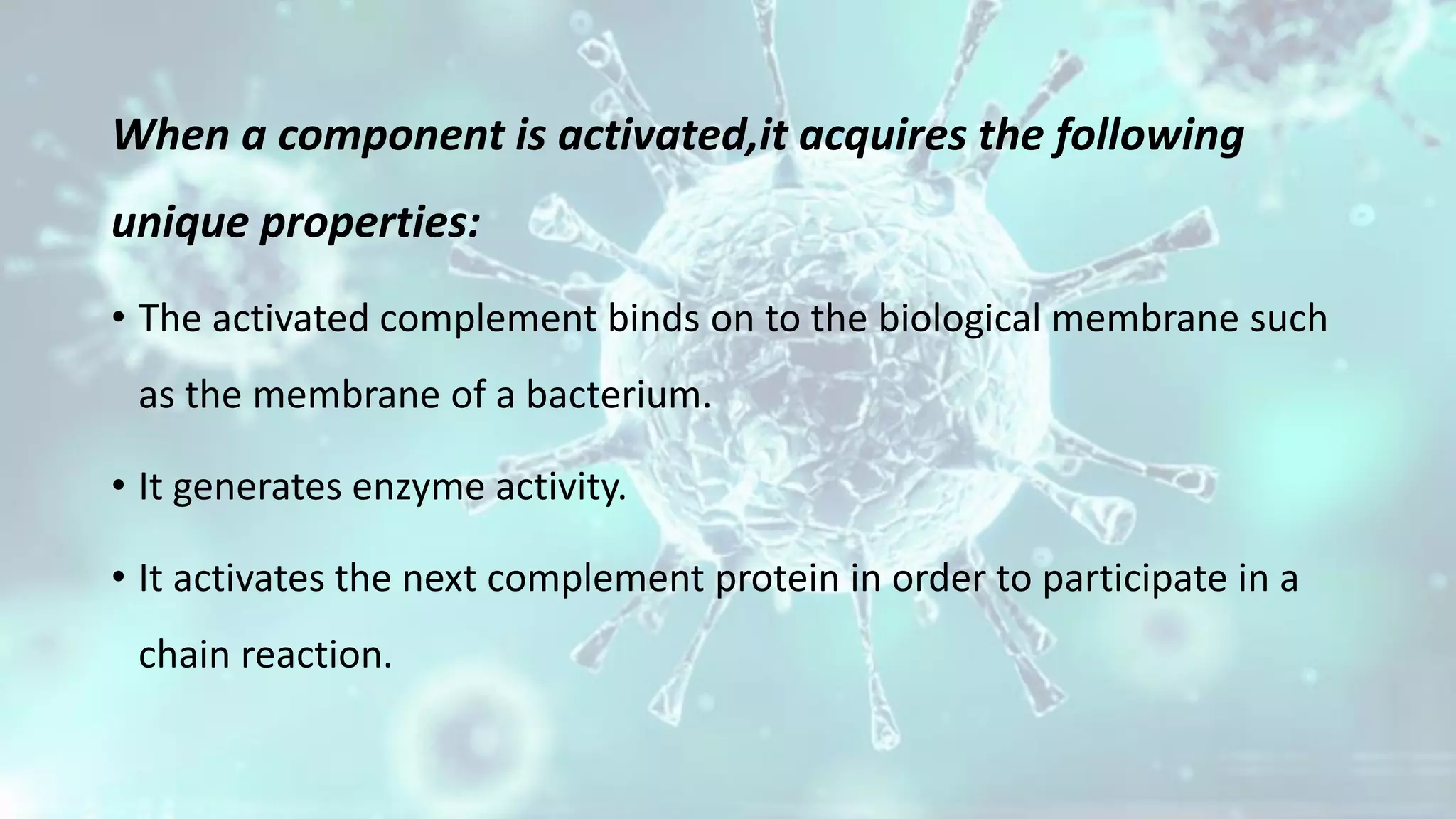 When a component is activated,it acquires the following
unique properties:
• The activated complement binds on to the biological membrane such
as the membrane of a bacterium.
• It generates enzyme activity.
• It activates the next complement protein in order to participate in a
chain reaction.
 