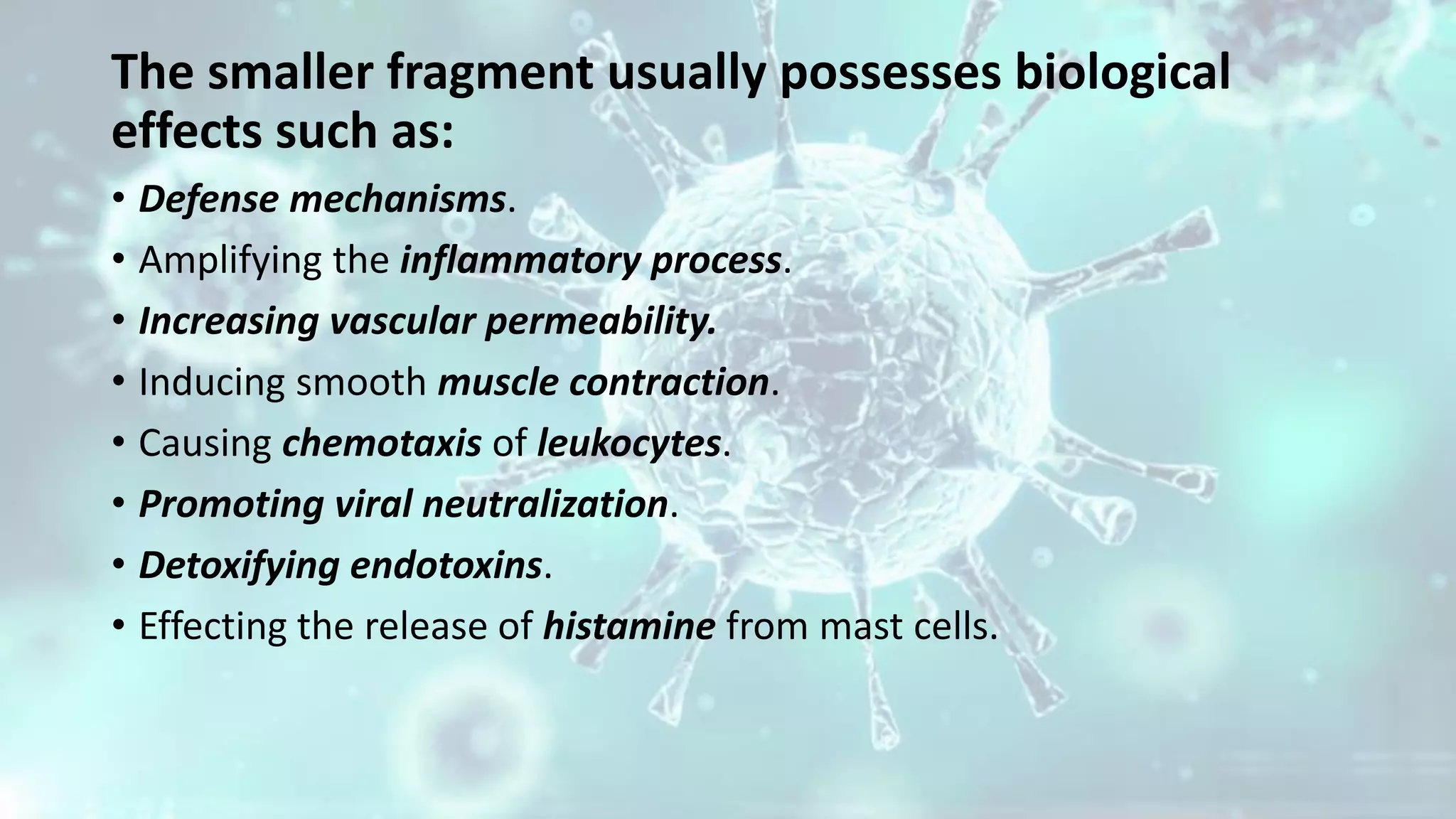 The smaller fragment usually possesses biological
effects such as:
• Defense mechanisms.
• Amplifying the inflammatory process.
• Increasing vascular permeability.
• Inducing smooth muscle contraction.
• Causing chemotaxis of leukocytes.
• Promoting viral neutralization.
• Detoxifying endotoxins.
• Effecting the release of histamine from mast cells.
 
