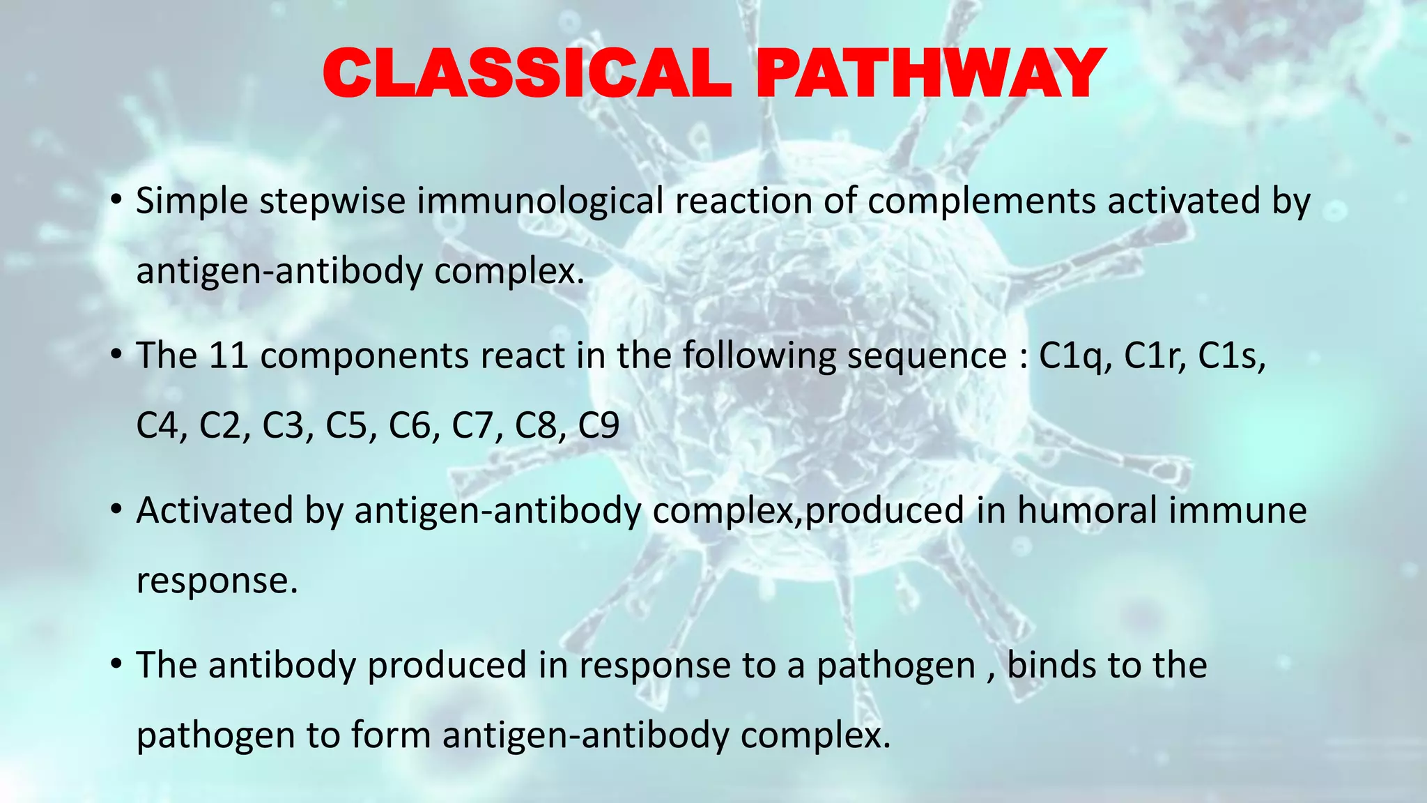 CLASSICAL PATHWAY
• Simple stepwise immunological reaction of complements activated by
antigen-antibody complex.
• The 11 components react in the following sequence : C1q, C1r, C1s,
C4, C2, C3, C5, C6, C7, C8, C9
• Activated by antigen-antibody complex,produced in humoral immune
response.
• The antibody produced in response to a pathogen , binds to the
pathogen to form antigen-antibody complex.
 