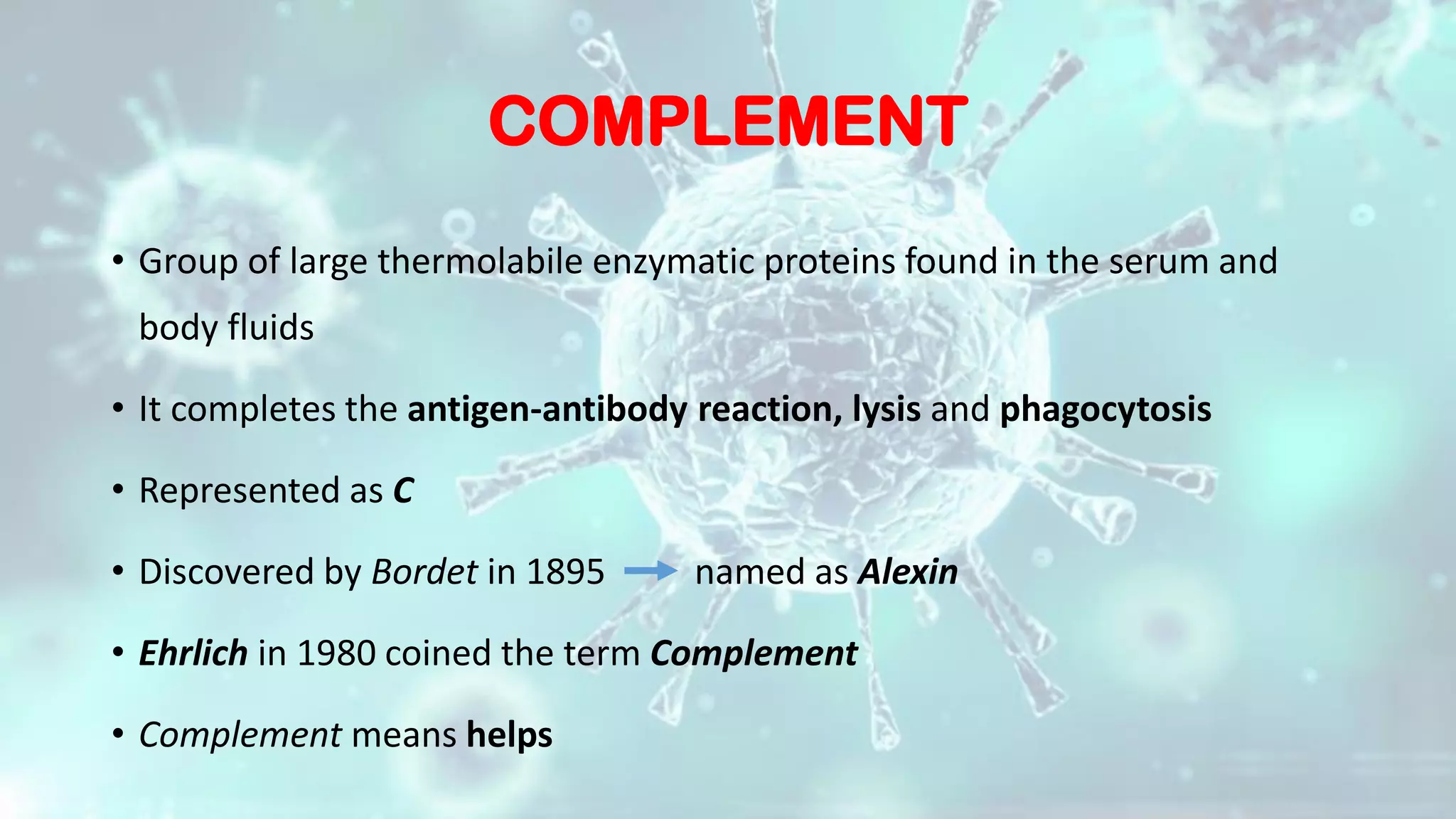 COMPLEMENT
• Group of large thermolabile enzymatic proteins found in the serum and
body fluids
• It completes the antigen-antibody reaction, lysis and phagocytosis
• Represented as C
• Discovered by Bordet in 1895 named as Alexin
• Ehrlich in 1980 coined the term Complement
• Complement means helps
 