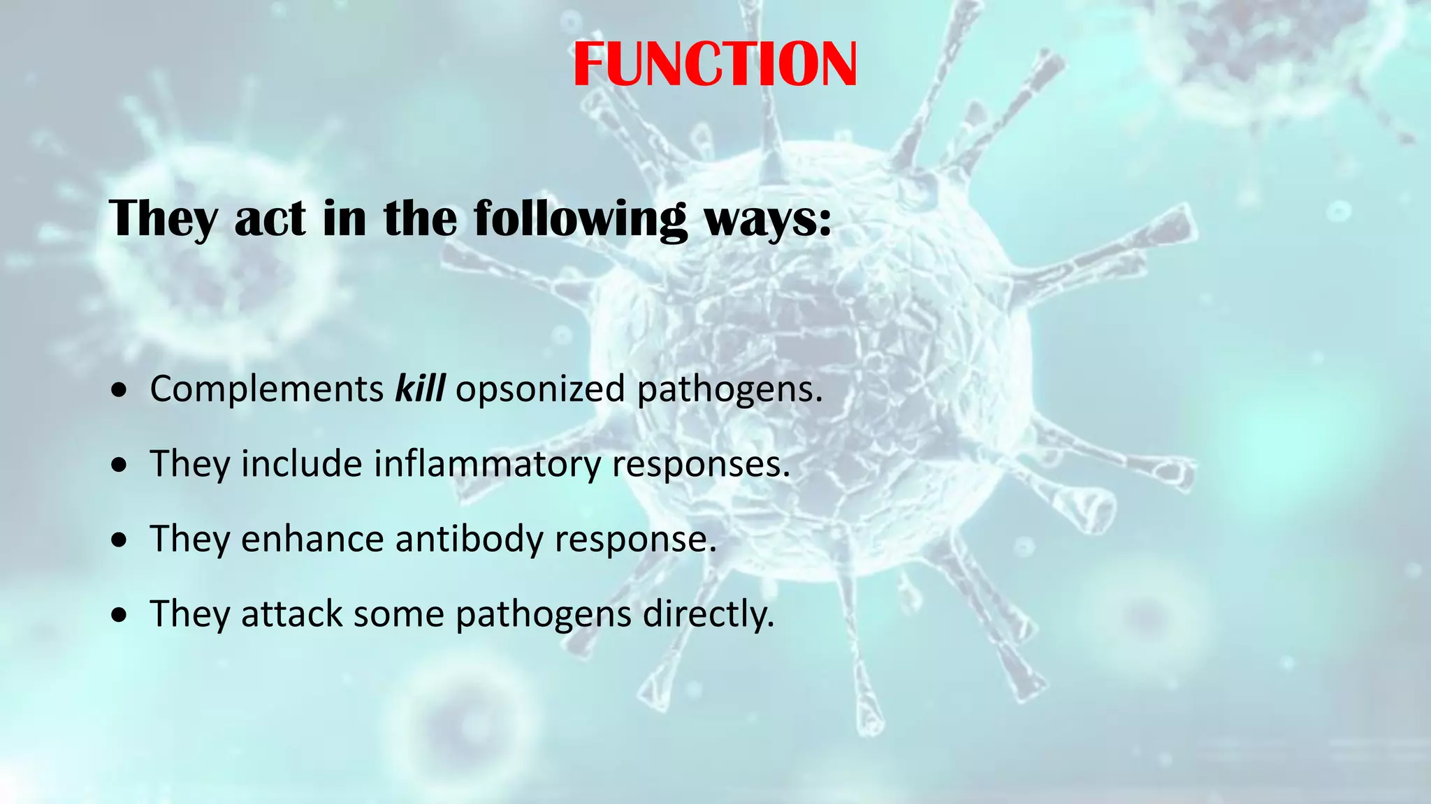 FUNCTION
They act in the following ways:
 Complements kill opsonized pathogens.
 They include inflammatory responses.
 They enhance antibody response.
 They attack some pathogens directly.
 