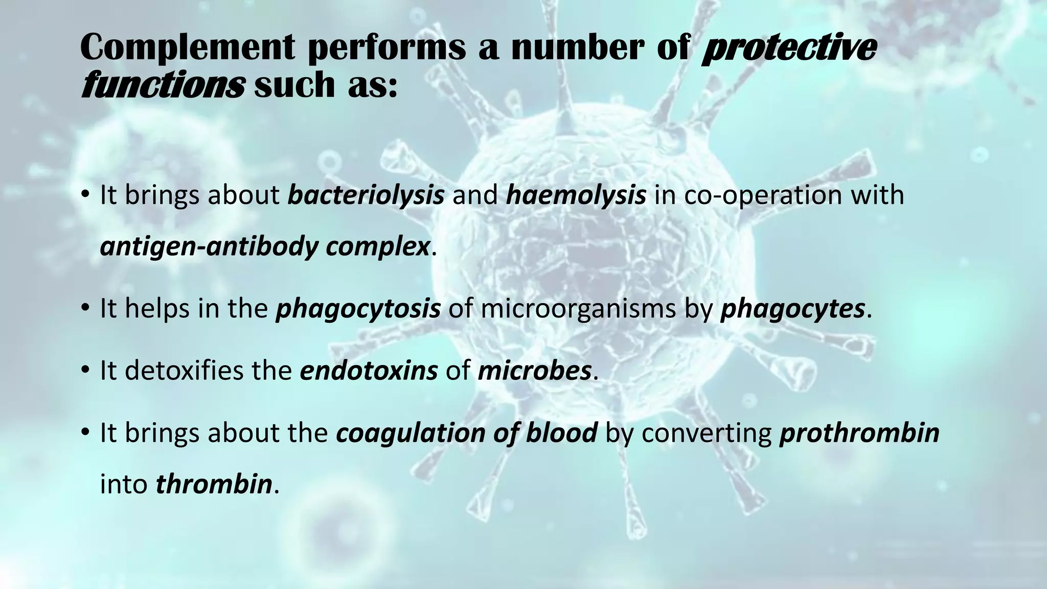 Complement performs a number of protective
functions such as:
• It brings about bacteriolysis and haemolysis in co-operation with
antigen-antibody complex.
• It helps in the phagocytosis of microorganisms by phagocytes.
• It detoxifies the endotoxins of microbes.
• It brings about the coagulation of blood by converting prothrombin
into thrombin.
 