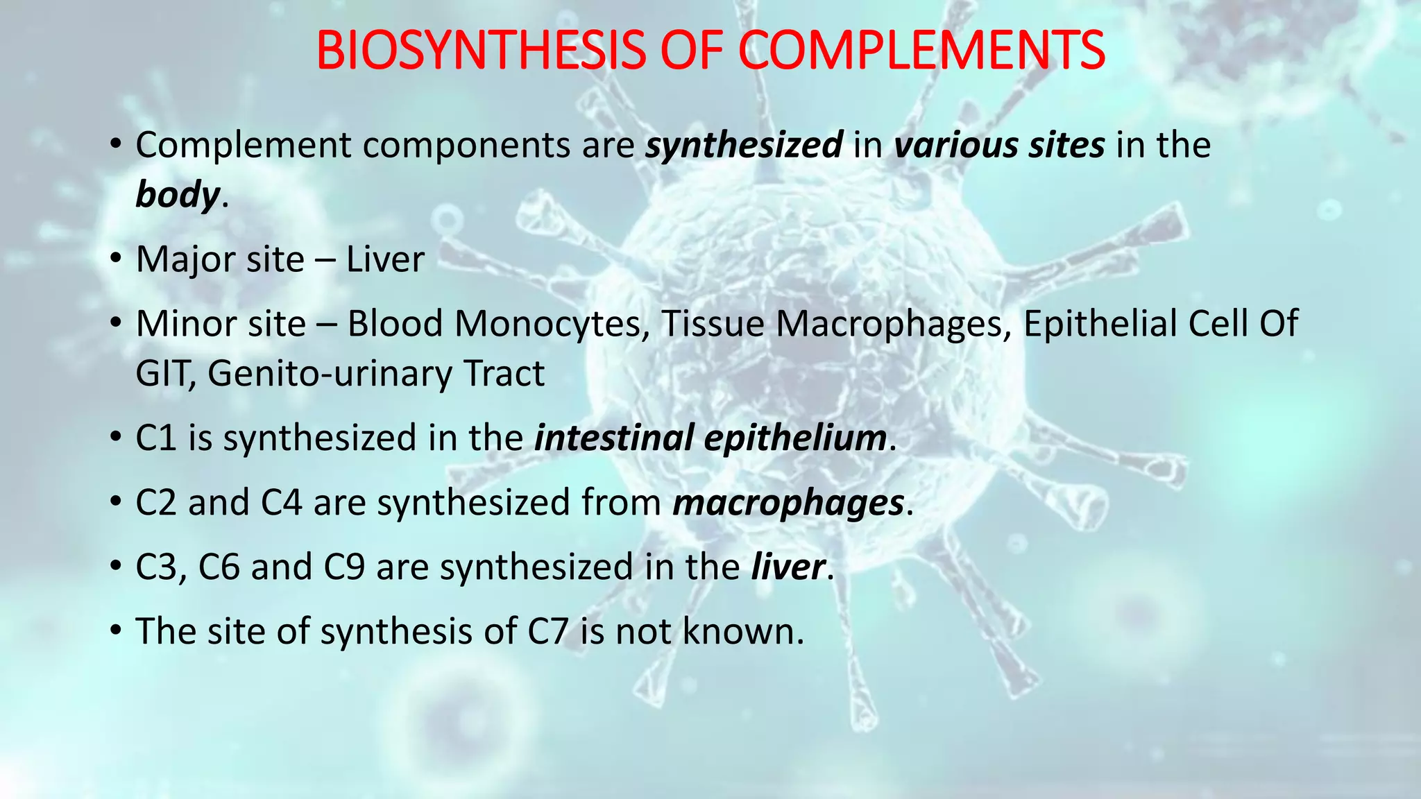 BIOSYNTHESIS OF COMPLEMENTS
• Complement components are synthesized in various sites in the
body.
• Major site – Liver
• Minor site – Blood Monocytes, Tissue Macrophages, Epithelial Cell Of
GIT, Genito-urinary Tract
• C1 is synthesized in the intestinal epithelium.
• C2 and C4 are synthesized from macrophages.
• C3, C6 and C9 are synthesized in the liver.
• The site of synthesis of C7 is not known.
 