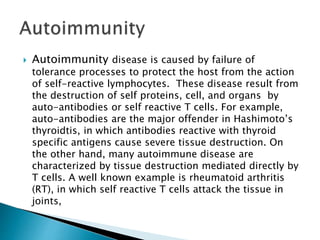  Autoimmunity disease is caused by failure of
tolerance processes to protect the host from the action
of self-reactive lymphocytes. These disease result from
the destruction of self proteins, cell, and organs by
auto-antibodies or self reactive T cells. For example,
auto-antibodies are the major offender in Hashimoto’s
thyroidtis, in which antibodies reactive with thyroid
specific antigens cause severe tissue destruction. On
the other hand, many autoimmune disease are
characterized by tissue destruction mediated directly by
T cells. A well known example is rheumatoid arthritis
(RT), in which self reactive T cells attack the tissue in
joints,
 