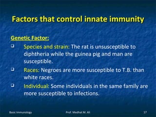 Factors that control innate immunity
Genetic Factor:

Species and strain: The rat is unsusceptible to
diphtheria while the guinea pig and man are
susceptible.

Races: Negroes are more susceptible to T.B. than
white races.

Individual: Some individuals in the same family are
more susceptible to infections.
Basic Immunology

Prof. Medhat M. Ali

17

 