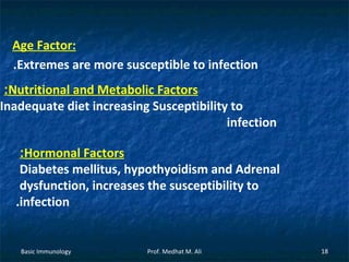 Age Factor:
.Extremes are more susceptible to infection

:Nutritional and Metabolic Factors
Inadequate diet increasing Susceptibility to
infection
:Hormonal Factors
Diabetes mellitus, hypothyoidism and Adrenal
dysfunction, increases the susceptibility to
.infection

Basic Immunology

Prof. Medhat M. Ali

18

 