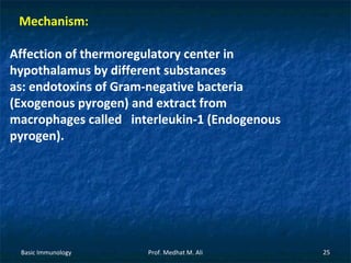 Mechanism:
Affection of thermoregulatory center in
hypothalamus by different substances
as: endotoxins of Gram-negative bacteria
(Exogenous pyrogen) and extract from
macrophages called interleukin-1 (Endogenous
pyrogen).

Basic Immunology

Prof. Medhat M. Ali

25

 