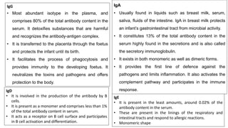 IgG
• Most abundant isotype in the plasma, and
comprises 80% of the total antibody content in the
serum. It detoxifies substances that are harmful
and recognizes the antibody-antigen complex.
• It is transferred to the placenta through the foetus
and protects the infant until its birth.
• It facilitates the process of phagocytosis and
provides immunity to the developing foetus. It
neutralizes the toxins and pathogens and offers
protection to the body.
IgA
• Usually found in liquids such as breast milk, serum,
saliva, fluids of the intestine. IgA in breast milk protects
an infant’s gastrointestinal tract from microbial activity.
• It constitutes 13% of the total antibody content in the
serum highly found in the secretions and is also called
the secretory immunoglobulin.
• It exists in both monomeric as well as dimeric forms.
• It provides the first line of defence against the
pathogens and limits inflammation. It also activates the
complement pathway and participates in the immune
response.
IgD
• It is involved in the production of the antibody by B
cells.
• It is present as a monomer and comprises less than 1%
of the total antibody content in serum.
• It acts as a receptor on B cell surface and participates
in B cell activation and differentiation.
IgE
• It is present in the least amounts, around 0.02% of the
antibody content in the serum.
• These are present in the linings of the respiratory and
intestinal tracts and respond to allergic reactions.
• Monomeric shape
 