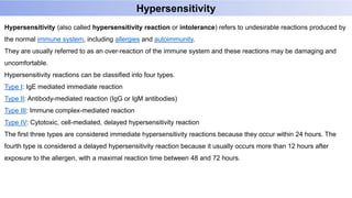 Hypersensitivity
Hypersensitivity (also called hypersensitivity reaction or intolerance) refers to undesirable reactions produced by
the normal immune system, including allergies and autoimmunity.
They are usually referred to as an over-reaction of the immune system and these reactions may be damaging and
uncomfortable.
Hypersensitivity reactions can be classified into four types.
Type I: IgE mediated immediate reaction
Type II: Antibody-mediated reaction (IgG or IgM antibodies)
Type III: Immune complex-mediated reaction
Type IV: Cytotoxic, cell-mediated, delayed hypersensitivity reaction
The first three types are considered immediate hypersensitivity reactions because they occur within 24 hours. The
fourth type is considered a delayed hypersensitivity reaction because it usually occurs more than 12 hours after
exposure to the allergen, with a maximal reaction time between 48 and 72 hours.
 