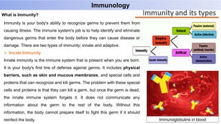 Immunology
Immunity is your body's ability to recognize germs to prevent them from
causing illness. The immune system's job is to help identify and eliminate
dangerous germs that enter the body before they can cause disease or
damage. There are two types of immunity: innate and adaptive.
 Innate Immunity
Innate immunity is the immune system that is present when you are born.
It is your body's first line of defense against germs. It includes physical
barriers, such as skin and mucous membranes, and special cells and
proteins that can recognize and kill germs. The problem with these special
cells and proteins is that they can kill a germ, but once the germ is dead,
the innate immune system forgets it. It does not communicate any
information about the germ to the rest of the body. Without this
information, the body cannot prepare itself to fight this germ if it should
reinfect the body.
What is Immunity?
Immunoglobulins in blood
 