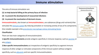 The aims of immune stimulation are:
(1) to help bacterial killing at the primary focus of infection
(2) to prevent the development of nosocomial infections
(3) to prevent the reactivation of dormant viruses.
Immunostimulants, also known as immunostimulators, are substances (drugs and nutrients) that
stimulate the immune system by inducing activation or increasing activity of any of its components.
One notable example is the granulocyte macrophage colony-stimulating factor.
Classification
There are two main categories of immunostimulants:
1.Specific immunostimulants provide antigenic specificity in immune response, such as vaccines or
any antigen.
2.Non-specific immunostimulants act irrespective of antigenic specificity to augment immune
response of other antigen or stimulate components of the immune system without antigenic
specificity, such as adjuvants and non-specific immunostimulators.
Immune stimulation
 