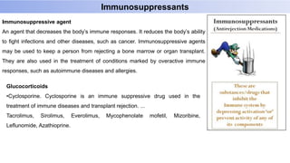 Immunosuppressants
Immunosuppressive agent
An agent that decreases the body’s immune responses. It reduces the body’s ability
to fight infections and other diseases, such as cancer. Immunosuppressive agents
may be used to keep a person from rejecting a bone marrow or organ transplant.
They are also used in the treatment of conditions marked by overactive immune
responses, such as autoimmune diseases and allergies.
Glucocorticoids
•Cyclosporine. Cyclosporine is an immune suppressive drug used in the
treatment of immune diseases and transplant rejection. ...
Tacrolimus, Sirolimus, Everolimus, Mycophenolate mofetil, Mizoribine,
Leflunomide, Azathioprine.
 