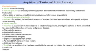 Passive immunity
• Natural maternal antibody
• Immune globulin - An antibody-containing solution derived from human blood, obtained by cold ethanol
fractionation
of large pools of plasma; available in intramuscular and intravenous preparations
• Humanized monoclonal antibody
• Antitoxin - An antibody derived from the serum of animals that have been stimulated with specific antigens.
Active immunity
• Natural infection
• Vaccines - A suspension of attenuated live or killed microorganisms, or antigenic portions of them, presented
to a potential host to induce immunity and prevent disease.
o Attenuated organisms
o Inactivated organisms
o Purified microbial macromolecules
o Cloned microbial antigens
o Expressed as recombinant protein
o As cloned DNA alone or in virus vectors
o Multivalent complexes
• Toxoid - A bacterial toxin that has been modified to be nontoxic but retains the capacity to stimulate the
formation of
antitoxin
Acquisition of Passive and Active Immunity
 