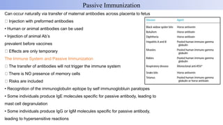 Can occur naturally via transfer of maternal antibodies across placenta to fetus
Injection with preformed antibodies
• Human or animal antibodies can be used
• Injection of animal Ab’s
prevalent before vaccines
Effects are only temporary
The Immune System and Passive Immunization
The transfer of antibodies will not trigger the immune system
There is NO presence of memory cells
Risks are included
• Recognition of the immunoglobulin epitope by self immunoglobluin paratopes
• Some individuals produce IgE molecules specific for passive antibody, leading to
mast cell degranulation
• Some individuals produce IgG or IgM molecules specific for passive antibody,
leading to hypersensitive reactions
Passive Immunization
 