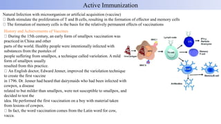 Natural Infection with microorganism or artificial acquisition (vaccine)
Both stimulate the proliferation of T and B cells, resulting in the formation of effector and memory cells
The formation of memory cells is the basis for the relatively permanent effects of vaccinations
Active Immunization
History and Achievements of Vaccines
During the 15th century, an early form of smallpox vaccination was
practiced in China and other
parts of the world. Healthy people were intentionally infected with
substances from the pustules of
people suffering from smallpox, a technique called variolation. A mild
form of smallpox usually
resulted from this practice.
An English doctor, Edward Jenner, improved the variolation technique
to create the first vaccine
in 1796. Dr. Jenner had heard that dairymaids who had been infected with
cowpox, a disease
related to but milder than smallpox, were not susceptible to smallpox, and
decided to test the
idea. He performed the first vaccination on a boy with material taken
from lesions of cowpox.
In fact, the word vaccination comes from the Latin word for cow,
vacca.
 