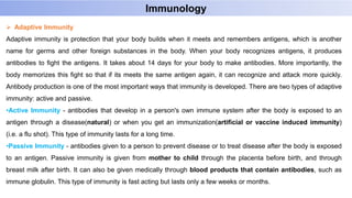  Adaptive Immunity
Adaptive immunity is protection that your body builds when it meets and remembers antigens, which is another
name for germs and other foreign substances in the body. When your body recognizes antigens, it produces
antibodies to fight the antigens. It takes about 14 days for your body to make antibodies. More importantly, the
body memorizes this fight so that if its meets the same antigen again, it can recognize and attack more quickly.
Antibody production is one of the most important ways that immunity is developed. There are two types of adaptive
immunity: active and passive.
•Active Immunity - antibodies that develop in a person's own immune system after the body is exposed to an
antigen through a disease(natural) or when you get an immunization(artificial or vaccine induced immunity)
(i.e. a flu shot). This type of immunity lasts for a long time.
•Passive Immunity - antibodies given to a person to prevent disease or to treat disease after the body is exposed
to an antigen. Passive immunity is given from mother to child through the placenta before birth, and through
breast milk after birth. It can also be given medically through blood products that contain antibodies, such as
immune globulin. This type of immunity is fast acting but lasts only a few weeks or months.
Immunology
 