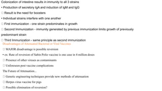 Disadvantages of Attenuated Bacterial or Viral Vaccines
MAJOR disadvantage is possible reversion
• ex: Rate of reversion of Sabin Polio vaccine is one case in 4 million doses
Presence of other viruses as contaminants
Unforeseen post vaccine complications
The Future of Attenuation...
Genetic engineering techniques provide new methods of attenuation
Herpes virus vaccine for pigs
Possible elimination of reversion?
Colonization of intestine results in immunity to all 3 strains
• Production of secretory IgA and induction of IgM and IgG
Result is the need for boosters
• Individual strains interfere with one another
First immunization - one strain predominates in growth
Second Immunization - immunity generated by previous immunization limits growth of previously
predominant strain
Third Immunization - same principle as second immunization
 