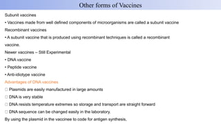 Subunit vaccines
• Vaccines made from well defined components of microorganisms are called a subunit vaccine
Recombinant vaccines
• A subunit vaccine that is produced using recombinant techniques is called a recombinant
vaccine.
Newer vaccines – Still Experimental
• DNA vaccine
• Peptide vaccine
• Anti-idiotype vaccine
Advantages of DNA vaccines
Plasmids are easily manufactured in large amounts
DNA is very stable
DNA resists temperature extremes so storage and transport are straight forward
DNA sequence can be changed easily in the laboratory.
By using the plasmid in the vaccinee to code for antigen synthesis,
Other forms of Vaccines
 