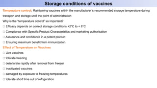 Temperature control: Maintaining vaccines within the manufacturer’s recommended storage temperature during
transport and storage until the point of administration
Why is the “temperature control” so important?
Efficacy depends on correct storage conditions +2°C to + 8°C
Compliance with Specific Product Characteristics and marketing authorisation
Assurance and confidence in a potent product
Ensuring maximum benefit from immunization
Effect of Temperature on Vaccines
Live vaccines
tolerate freezing
deteriorate rapidly after removal from freezer
Inactivated vaccines
damaged by exposure to freezing temperatures
tolerate short time out of refrigeration
Storage conditions of vaccines
 