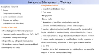 Receipt and Transport
Storage
Temperature monitoring
Use in vaccination sessions
Disposal and spillage
Disruption of the cold chain
Storage and Management of Vaccines
Receipt of Vaccines
Checked against order for discrepancies
– Have vaccines been stored between 2oC – 8oC ?
Inspect for leakage and damage
Signed for and refrigerated immediately
Record vaccine type, brand, quantity and batch
numbers (date and time)
Transport of Vaccines
Insulated validated cool boxes
Cool boxes
– Fridge packs
– Frozen packs
Spaces in cool box filled with insulating material
Vaccines should not be in direct contact with cool packs
Vaccines taken to schools or outside clinics must be transported so
that the cold chain is maintained using validated insulated cool boxes
Then transferred to a fridge if available or left in a validated cool box
Unused vaccine transported in a validated cool box for a morning or
afternoon session may be returned to the fridge with a note attached
to use first
Vaccines stored for 8 hours or more in a validated cool box should be
disposed of and not returned to the fridge
 