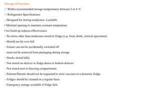 Storage of Vaccines
Within recommended storage temperatures between 2 to 8 ◦C
Refrigerator Specifications:
– Designed for storing medicines- Lockable
• Minimal opening to maintain constant temperature
• Ice build up reduces effectiveness
– No items other than medicines stored in fridge (e.g. food, drink, clinical specimens)
– Should not be over full
– Ensure can not be accidentally switched off
– must not be removed from packaging during storage
– Stocks stored tidily
– Not stored on shelves in fridge doors or bottom drawers
– Not stored next to freezing compartments
– Patients/Parents should not be requested to store vaccines in a domestic fridge.
– Fridges should be cleaned on a regular basis
– Emergency storage available if fridge fails
 