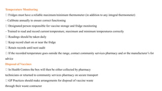 Temperature Monitoring
Fridges must have a reliable maximum/minimum thermometer (in addition to any integral thermometer)
– Calibrate annually to ensure correct functioning
Designated person responsible for vaccine storage and fridge monitoring
– Trained to read and record current temperature, maximum and minimum temperatures correctly
Readings should be taken daily
Keep record chart on or near the fridge
Retain records until next audit
If the recorded temperature goes outside the range, contact community services pharmacy and or the manufacturer’s for
advice
Disposal of Vaccines
In Health Centres the box will then be either collected by pharmacy
technicians or returned to community services pharmacy on secure transport
GP Practices should make arrangements for disposal of vaccine waste
through their waste contractor
 