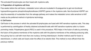 The activated B lymphocytes are then fused with myeloma cells.
3. Preparation of myeloma cell lines
Few weeks before the cell fusion, metastatic tumor cells are incubated in 8-azaguanine to get non-functional
hypoxanthine-guanine phosphoribosyltransferase (HGPRT) genes in the myeloma cells. Non-functional HGPRT can
stop the assembly of nucleotides from the salvage pathway and makes the metastatic tumor cells sensitive to HAT
media as the preferred method in hybridoma technology.
4. Cell fusion
Cell fusion is the process in which the activated B lymphocytes are fused with HAT-sensitive myeloma cells. This step
is performed by centrifugation of freshly obtained activated B-cells with HAT-sensitive myeloma cells in a fusion-
promoting media. Polyethylene glycol (PEG) is used in this procedure. PEG helps in the fusion of cells by promoting
the fusion of the plasma membrane of the myeloma cells with the plasma membrane of the antibody-producing cells,
thus giving rise to a cell with more than one nucleus, forming heterokaryon. Another method used for fusion is
electrofusion, in which cells are fused under the effect of an electric field. This method is more efficient than the
previous method.
 