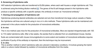 6. Screening of hybridoma cells
HAT-selection hybridoma cells are transferred to ELISA plates, where each well houses a single hybridoma cell. This
is achieved using the limiting dilution method [8]. The genes of the B cell lineage present in the hybridoma cells
produce a specific antibody with a specific epitope; this antibody is known as “monoclonal antibody.”
7. Cloning and propagation of hybridoma cell
Hybridomas producing desired antibodies are selected and are then transferred into large culture vessels or flasks;
the hybridoma cell lines are cultured using in vivo or in vitro methods. These hybridoma cells can be maintained and
preserved in the culture media for the production of monoclonal antibodies.
8. In vivo
The in vivo method uses mice for the production of monoclonal antibodies. Mice are injected intraperitoneally with 105
to 110 viable hybridoma cells. After a few weeks, the ascites fluid is collected from an anesthetized mouse. Ascites
fluids are contaminated with mouse immunoglobulins to some extent and isolation of monoclonal antibodies requires
purification If purity of the antibody is important, then this technique may be inconvenient.
9. In vitro
This is another method in which hybridoma cells are cultured in laboratory conditions. It involves growing the hybrid
cells in a culture media followed by isolation of monoclonal antibodies from the media.
 