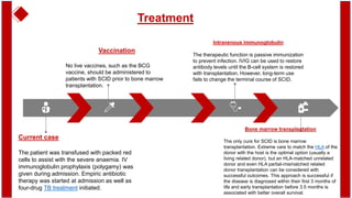 Treatment
Current case
The patient was transfused with packed red
cells to assist with the severe anaemia. IV
immunoglobulin prophylaxis (polygamy) was
given during admission. Empiric antibiotic
therapy was started at admission as well as
four-drug TB treatment initiated.
Bone marrow transplantation
The only cure for SCID is bone marrow
transplantation. Extreme care to match the HLA of the
donor with the host is the optimal option (usually a
living related donor), but an HLA-matched unrelated
donor and even HLA partial-mismatched related
donor transplantation can be considered with
successful outcomes. This approach is successful if
the disease is diagnosed within their first 3 months of
life and early transplantation before 3.5 months is
associated with better overall survival.
Vaccination
No live vaccines, such as the BCG
vaccine, should be administered to
patients with SCID prior to bone marrow
transplantation.
Intravenous immunoglobulin
The therapeutic function is passive immunization
to prevent infection. IVIG can be used to restore
antibody levels until the B-cell system is restored
with transplantation. However, long-term use
fails to change the terminal course of SCID.
 