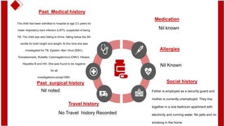 Past Medical history
The child had been admitted to hospital at age 2½ years for
lower respiratory tract infection (LRTI), suspected of being
TB. The child was also failing to thrive, falling below the 5th
centile for both height and weight. At this time she was
investigated for TB, Epstein- Barr Virus (EBV),
Toxoplasmosis, Rubella, Cytomegalovirus (CMV), Herpes,
Hepatitis B and HIV. She was found to be negative
for all
investigations except EBV.
Past surgical history
Nil noted.
Travel history
No Travel history Recorded
Medication
Nil known
Social history
Father is employed as a security guard and
mother is currently unemployed. They live
together in a one bedroom apartment with
electricity and running water. No pets and no
smoking in the home
Allergies
Nil Known
 