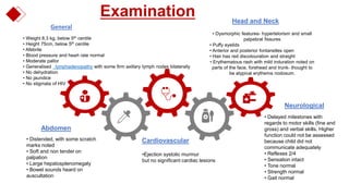 Examination
Abdomen
General
Cardiovascular
.
Head and Neck
Neurological
• Weight 8.3 kg, below 5th centile
• Height 75cm, below 5th centile
• Afebrile
• Blood pressure and heart rate normal
• Moderate pallor
• Generalised lymphadenopathy with some firm axillary lymph nodes bilaterally
• No dehydration
• No jaundice
• No stigmata of HIV
• Dysmorphic features- hypertelorism and small
palpebral fissures
• Puffy eyelids
• Anterior and posterior fontanelles open
• Hair has red discolouration and straight
• Erythematous rash with mild induration noted on
parts of the face, forehead and trunk- thought to
be atypical erythema nodosum.
• Distended, with some scratch
marks noted
• Soft and non tender on
palpation
• Large hepatosplenomegaly
• Bowel sounds heard on
auscultation
•Ejection systolic murmur
but no significant cardiac lesions
• Delayed milestones with
regards to motor skills (fine and
gross) and verbal skills. Higher
function could not be assessed
because child did not
communicate adequately
• Reflexes 2/4
• Sensation intact
• Tone normal
• Strength normal
• Gait normal
 