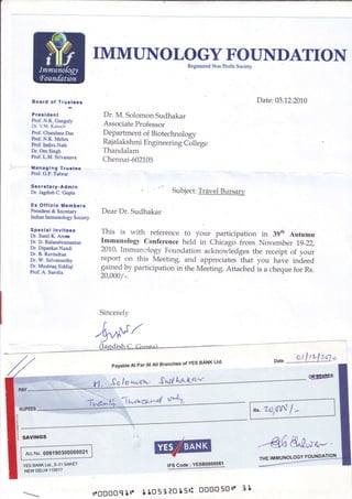 IMMUNOLOGY FOUNDATION
                                                              Registered Non Profit Society




Board of Trustees                                                                             Date: 03.1.2.2010
President                      Dr. M. SolomonSudhakar
Prof. N.K. Ganguly
Dr. V.M. Katoch                AssociateProfessor
Prof. Chandana Das             Department of Biotechnology
hof. N.K. Mehra
Prof. Indira Nath
                               RajalakshmiEngineeringCollege
Dr. Om Singh                   Thandalam
Prof. L.M. Srivastava
                               Chennai-602105
Managlng Truste€
Prof. G.P. Talwar

Secretary-Admin
Dr. JagdishC. Gupta                                     Subject: TrAvel Bursary

Ex Olf icio Members
President & Secretary         Dear Dr. Sudhakar
Indian Immunology Society

Special lnvitees              This is with reference to your participation in 39th Autumn
Dr. Sunil K. Arora
Dr. D. Balasubramanian        Immunology conference held in Chicago from November 19-22,
Dr. Dipankar Nandi            2010. Immunrlogy Foundation acknowiedges the receipt of your
Dr. B. Ravin&an
Dr. W. Selvamurthy            report on this Meeting, and appreciates that you have indeed
Dr. Mushtaq Siddiqi
Prof. A. Surolia
                              g1il"9 uy participation in the Meeting. Attached is a cheque for Rs.
                                    -.
                              20,000/



                              Sincerely


                            '!^^f;f
                                                             ofYES BANK Ltd'
                                 PayableAt ParAtAll Branches



                            Y1. "fqlqS*li          {d3*LryY
                                          Lvr},<g/-4 *"




            iEli@




     006190300000021                             w    IFSCode: YEsao-9999i1


                                                                   rr' t
                            ll.ooooq llt.    t to 51to t 5ri oo0o50 I
 